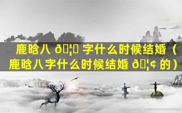 鹿晗八 🦅 字什么时候结婚（鹿晗八字什么时候结婚 🦢 的）